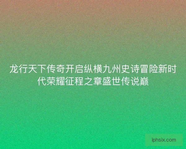 龙行天下传奇开启纵横九州史诗冒险新时代荣耀征程之章盛世传说巅