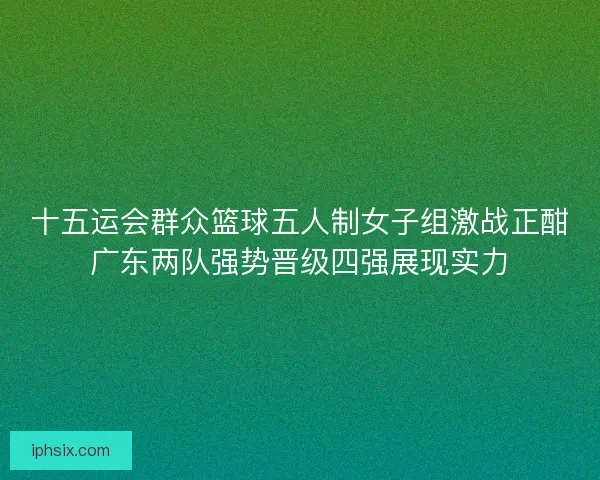 十五运会群众篮球五人制女子组激战正酣广东两队强势晋级四强展现实力