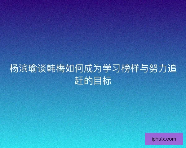 杨滨瑜谈韩梅如何成为学习榜样与努力追赶的目标