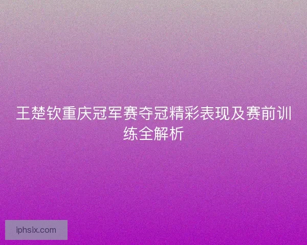 王楚钦重庆冠军赛夺冠精彩表现及赛前训练全解析