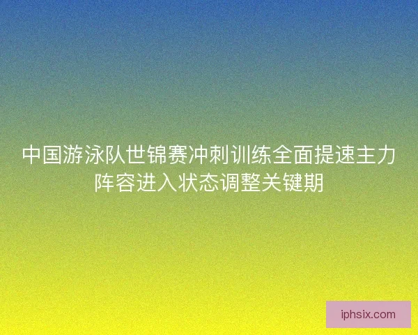 中国游泳队世锦赛冲刺训练全面提速主力阵容进入状态调整关键期